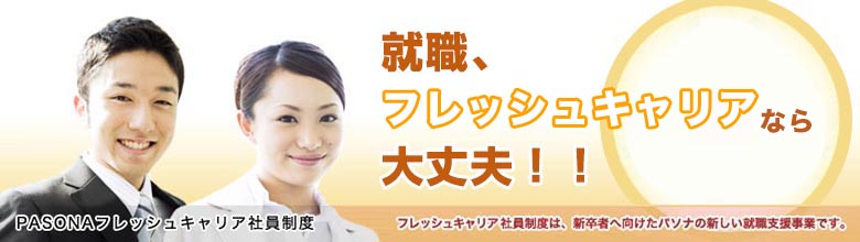 PASONAフレッシュキャリア社員制度 ～就職、フレッシュキャリアなら大丈夫！2014年卒募集開始！2010年～2013年卒の方もご応募いただけます。～ フレッシュキャリア社員制度は、新卒者へ向けたパソナの新しい就職支援事業です。